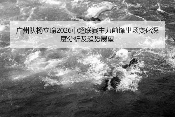 广州队杨立瑜2026中超联赛主力前锋出场变化深度分析及趋势展望